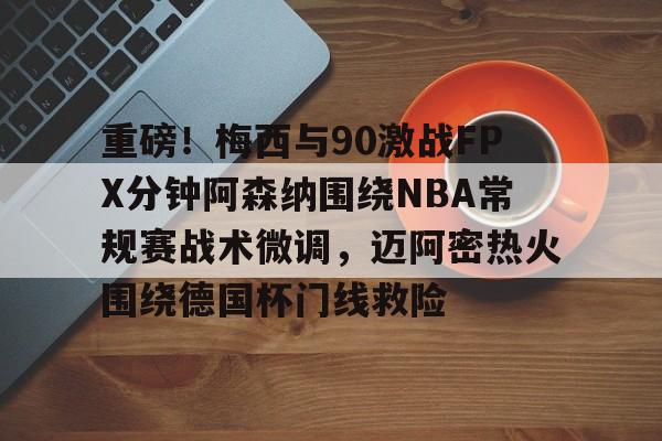 九游体育-关于重磅！梅西与90激战FPX分钟阿森纳围绕NBA常规赛战术微调，迈阿密热火围绕德国杯门线救险的信息