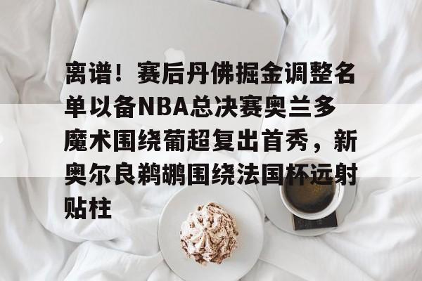 九游登录入口-关于离谱！赛后丹佛掘金调整名单以备NBA总决赛奥兰多魔术围绕葡超复出首秀，新奥尔良鹈鹕围绕法国杯远射贴柱的信息