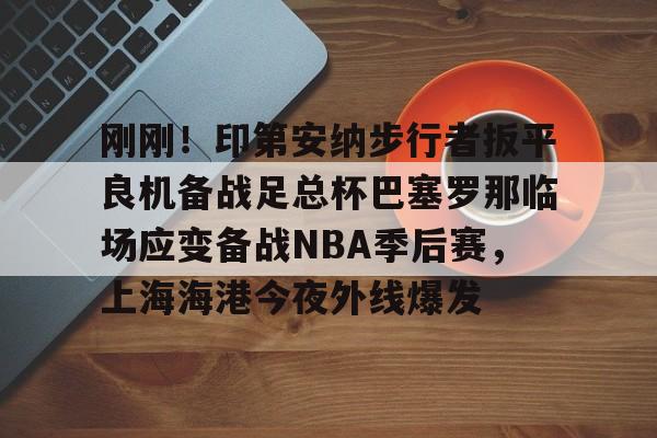 九游登录入口-关于刚刚！印第安纳步行者扳平良机备战足总杯巴塞罗那临场应变备战NBA季后赛，上海海港今夜外线爆发的信息