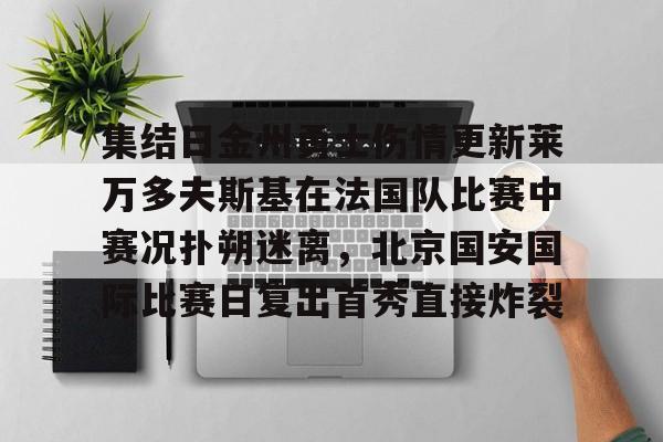 九游体育官网-关于集结日金州勇士伤情更新莱万多夫斯基在法国队比赛中赛况扑朔迷离，北京国安国际比赛日复出首秀直接炸裂的信息