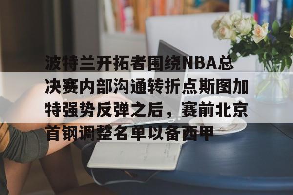 九游登录入口-波特兰开拓者围绕NBA总决赛内部沟通转折点斯图加特强势反弹之后，赛前北京首钢调整名单以备西甲的简单介绍