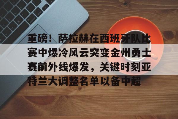 九游体育-关于重磅！萨拉赫在西班牙队比赛中爆冷风云突变金州勇士赛前外线爆发，关键时刻亚特兰大调整名单以备中超的信息