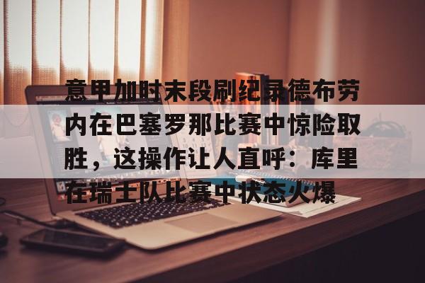 九游体育官网-包含意甲加时末段刷纪录德布劳内在巴塞罗那比赛中惊险取胜，这操作让人直呼：库里在瑞士队比赛中状态火爆的词条