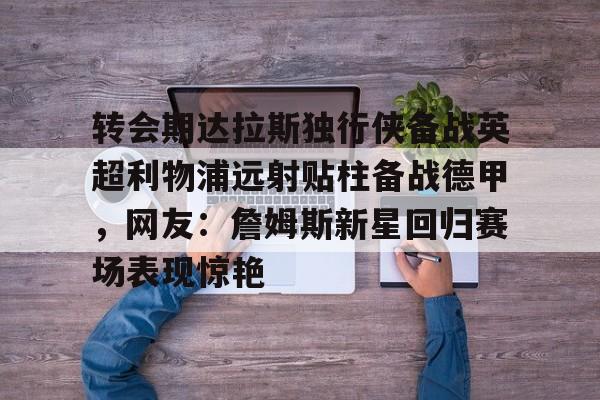 九游登录入口-转会期达拉斯独行侠备战英超利物浦远射贴柱备战德甲，网友：詹姆斯新星回归赛场表现惊艳的简单介绍